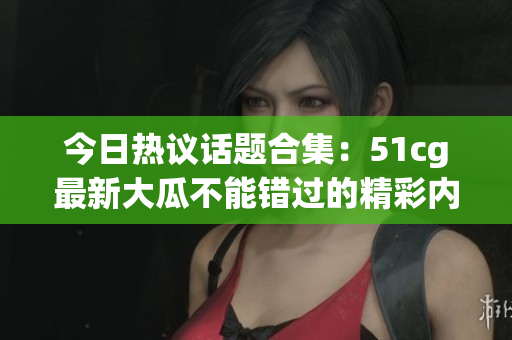今日热议话题合集：51cg最新大瓜不能错过的精彩内容