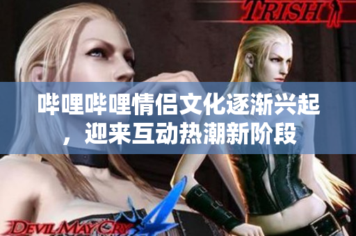 哔哩哔哩情侣文化逐渐兴起，迎来互动热潮新阶段