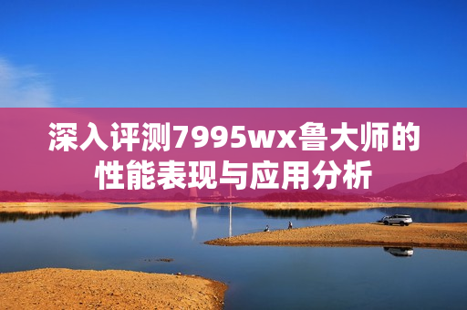 深入评测7995wx鲁大师的性能表现与应用分析