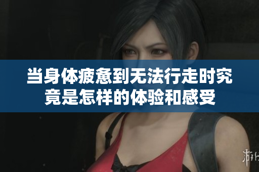 当身体疲惫到无法行走时究竟是怎样的体验和感受