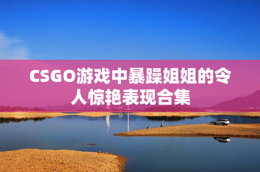 CSGO游戏中暴躁姐姐的令人惊艳表现合集