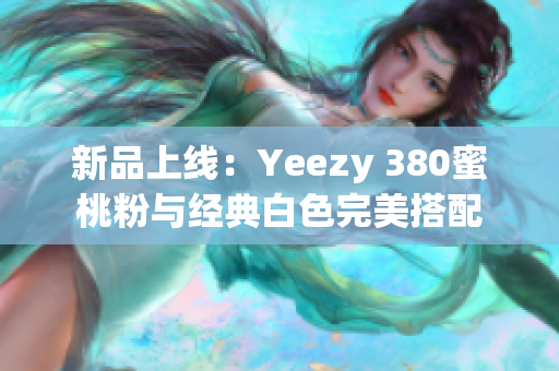 新品上线：Yeezy 380蜜桃粉与经典白色完美搭配