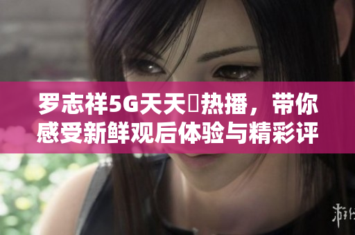 罗志祥5G天天奭热播，带你感受新鲜观后体验与精彩评论