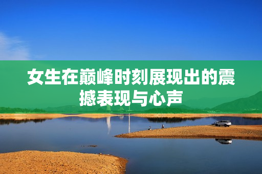女生在巅峰时刻展现出的震撼表现与心声