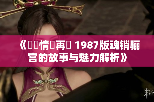 《懷舊情懷再現 1987版魂销骊宫的故事与魅力解析》