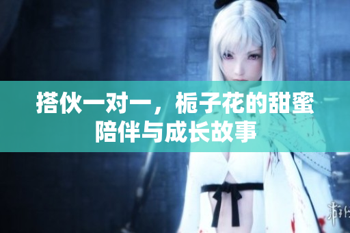 搭伙一对一，栀子花的甜蜜陪伴与成长故事