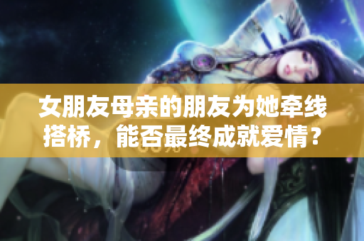 女朋友母亲的朋友为她牵线搭桥，能否最终成就爱情？