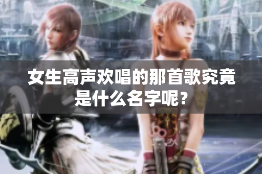 女生高声欢唱的那首歌究竟是什么名字呢？