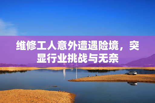 维修工人意外遭遇险境，突显行业挑战与无奈