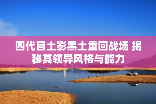 四代目土影黑土重回战场 揭秘其领导风格与能力