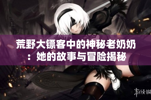 荒野大镖客中的神秘老奶奶：她的故事与冒险揭秘