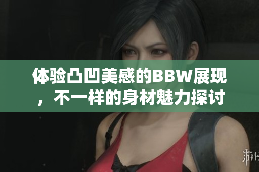 体验凸凹美感的BBW展现，不一样的身材魅力探讨