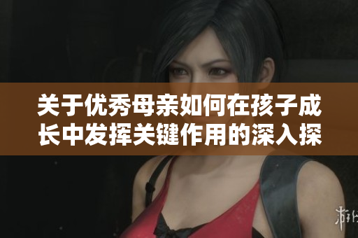 关于优秀母亲如何在孩子成长中发挥关键作用的深入探讨