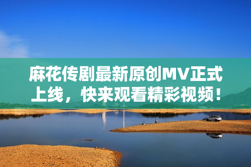 麻花传剧最新原创MV正式上线，快来观看精彩视频！