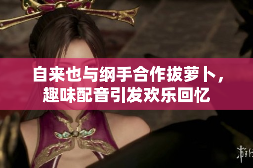 自来也与纲手合作拔萝卜，趣味配音引发欢乐回忆