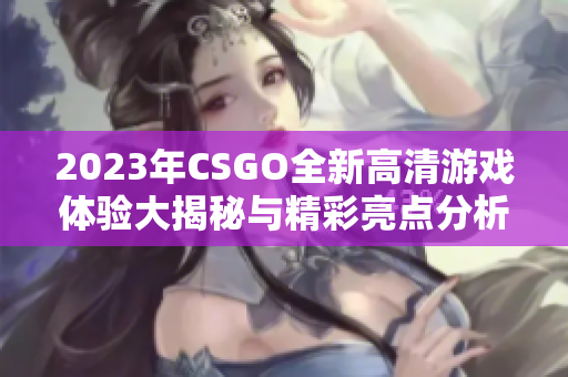 2023年CSGO全新高清游戏体验大揭秘与精彩亮点分析