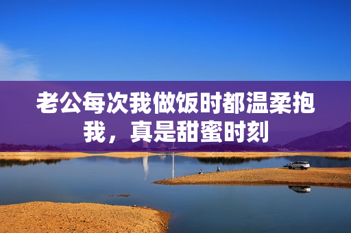 老公每次我做饭时都温柔抱我，真是甜蜜时刻