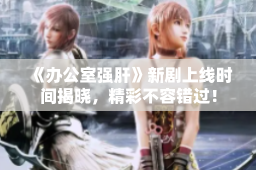 《办公室强肝》新剧上线时间揭晓，精彩不容错过！