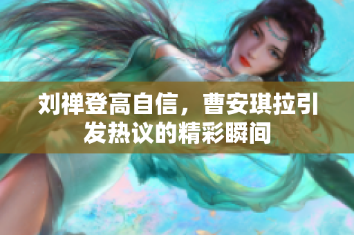 刘禅登高自信，曹安琪拉引发热议的精彩瞬间