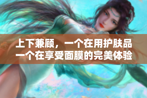 上下兼顾，一个在用护肤品一个在享受面膜的完美体验