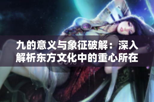 九的意义与象征破解：深入解析东方文化中的重心所在
