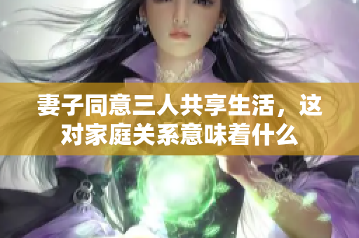 妻子同意三人共享生活，这对家庭关系意味着什么