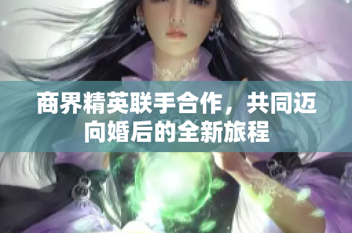 商界精英联手合作，共同迈向婚后的全新旅程