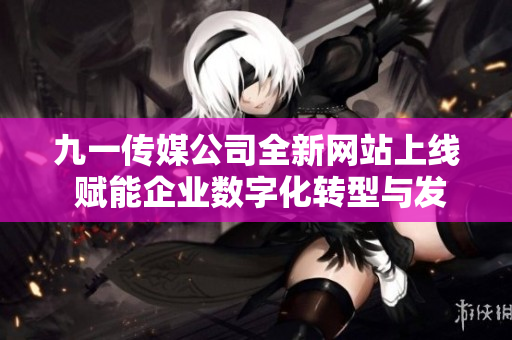 九一传媒公司全新网站上线 赋能企业数字化转型与发展