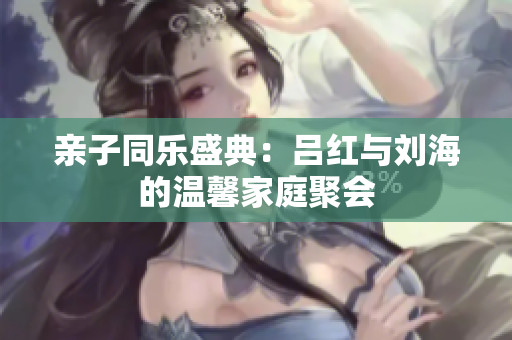 亲子同乐盛典：吕红与刘海的温馨家庭聚会