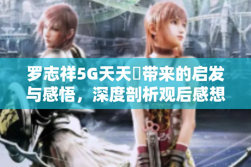 罗志祥5G天天奭带来的启发与感悟，深度剖析观后感想