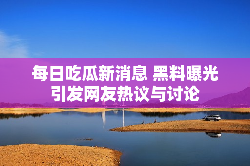 每日吃瓜新消息 黑料曝光引发网友热议与讨论