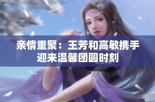 亲情重聚：王芳和高敏携手迎来温馨团圆时刻
