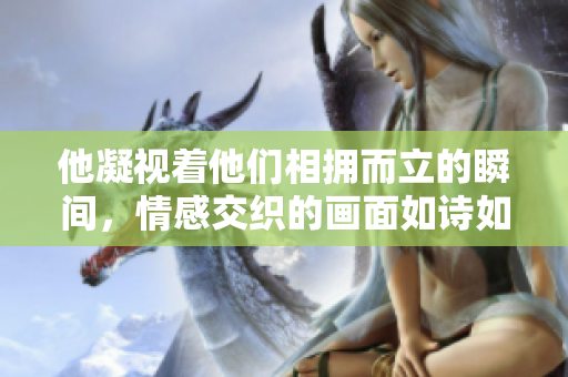 他凝视着他们相拥而立的瞬间，情感交织的画面如诗如梦