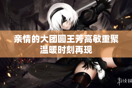 亲情的大团圆王芳高敏重聚温暖时刻再现