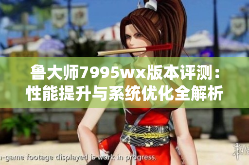 鲁大师7995wx版本评测：性能提升与系统优化全解析