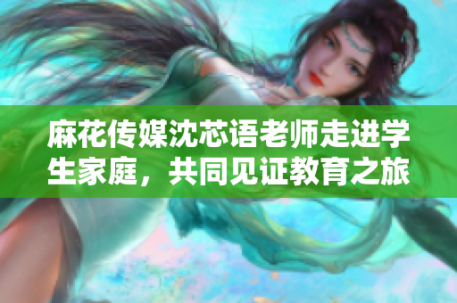 麻花传媒沈芯语老师走进学生家庭，共同见证教育之旅