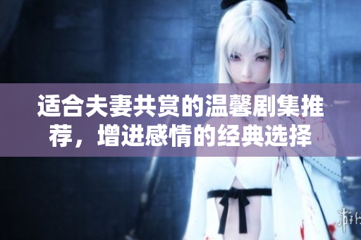 适合夫妻共赏的温馨剧集推荐，增进感情的经典选择