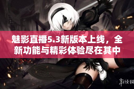 魅影直播5.3新版本上线，全新功能与精彩体验尽在其中