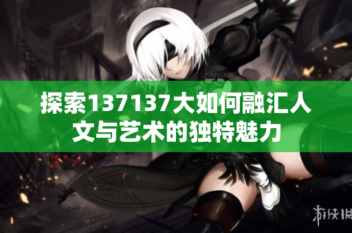 探索137137大如何融汇人文与艺术的独特魅力