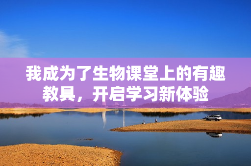 我成为了生物课堂上的有趣教具，开启学习新体验