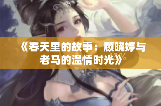 《春天里的故事：顾晓婷与老马的温情时光》