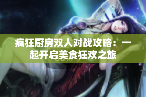 疯狂厨房双人对战攻略：一起开启美食狂欢之旅