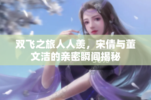 双飞之旅人人羡，宋倩与董文洁的亲密瞬间揭秘