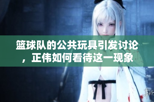 篮球队的公共玩具引发讨论，正伟如何看待这一现象