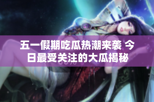 五一假期吃瓜热潮来袭 今日最受关注的大瓜揭秘