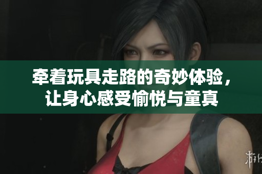 牵着玩具走路的奇妙体验，让身心感受愉悦与童真
