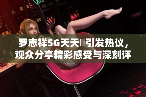 罗志祥5G天天奭引发热议，观众分享精彩感受与深刻评论
