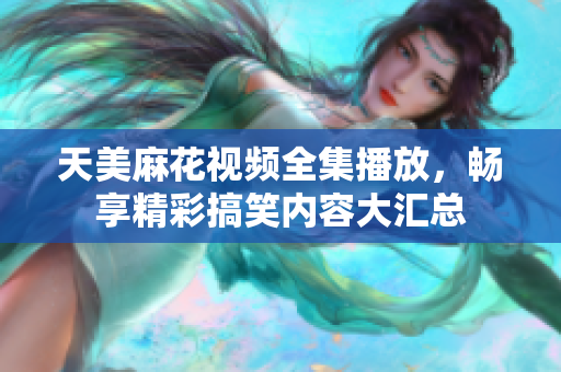 天美麻花视频全集播放，畅享精彩搞笑内容大汇总