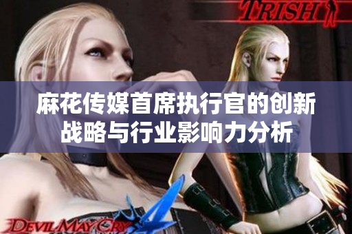 麻花传媒首席执行官的创新战略与行业影响力分析