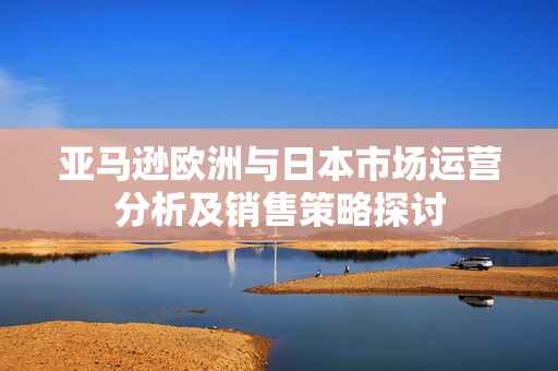 亚马逊欧洲与日本市场运营分析及销售策略探讨